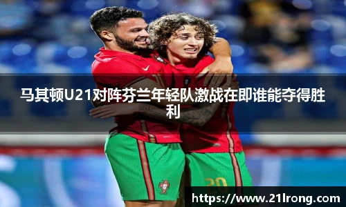 马其顿U21对阵芬兰年轻队激战在即谁能夺得胜利
